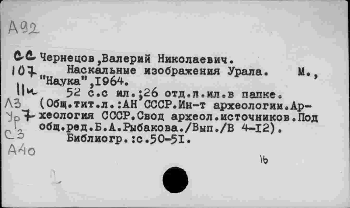 ﻿
Cûr Чернецов,Валерий Николаевич.
|()1 Наскальные изображения Урала. М., ,	"Наука”,1964.
II к.	52 с.с ил.;2б отд. л. ил .в папке.
A3 (Общ.тит.л.:АН СССР.Ин-т археологии.Ар-хеология СССР.Свод археол.источников.Под общ.ред.Б.А.Рыбакова./Вып./В 4-12),
С-1-’ Библиогр. :с.50-51.
А4о